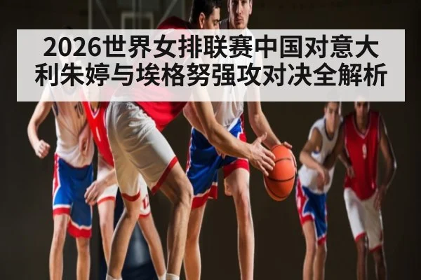 2026世界女排联赛中国对意大利朱婷与埃格努强攻对决全解析